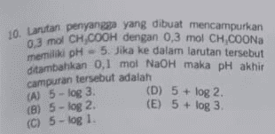 10. Larutan penyangga yang dibuat mencampurkan 0.3 mol CH,COOH dengan 0.3 mol CH,COONa memiliki pH 5. Jika ke dalam larutan tersebut ditambahkan 0,1 mol NaOH maka pH akhir (D) 5 + log 2 (E) 5 + log 3 campuran tersebut adalah (A) 5 - log 3. (B) 5 - log 2 (C) 5-log 1. 