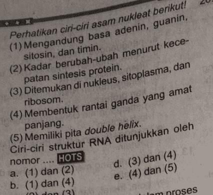 Perhatikan ciri-ciri asam nukleat berikut! (1) Mengandung basa adenin, guanin, sitosin, dan timin. (2) Kadar berubah-ubah menurut kece- patan sintesis protein. (3) Ditemukan di nukleus, sitoplasma, dan ribosom. (4) Membentuk rantai ganda yang amat panjang (5) Memiliki pita double helix. Ciri-ciri struktur RNA ditunjukkan oleh nomor .... HOTS a. (1) dan (2) b. (1) dan (4) (a) dan (3) d. (3) dan (4) e. (4) dan (5) proses 