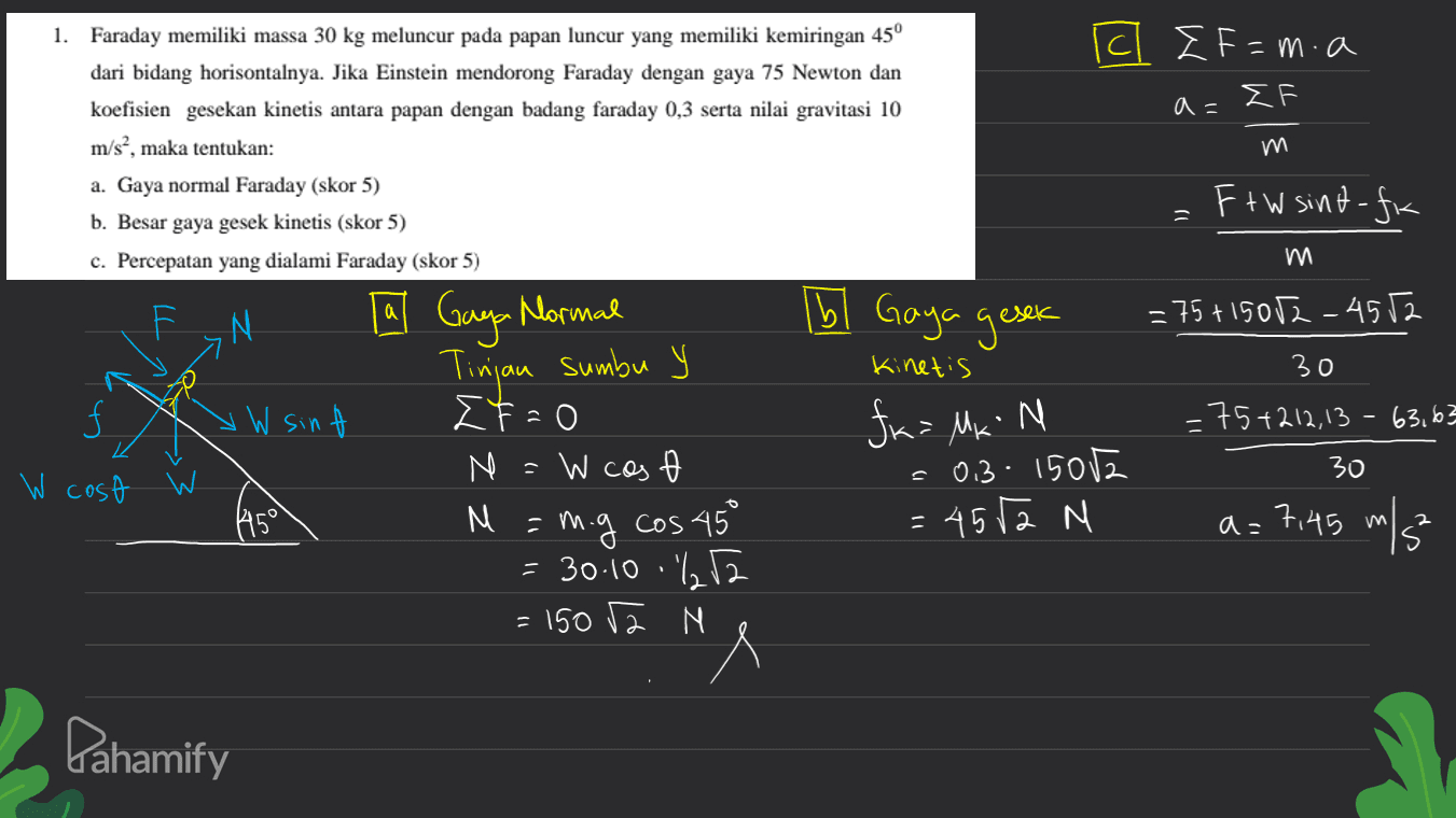 - c I F=m.a FF a = 1. Faraday memiliki massa 30 kg meluncur pada papan luncur yang memiliki kemiringan 45º dari bidang horisontalnya. Jika Einstein mendorong Faraday dengan gaya 75 Newton dan koefisien gesekan kinetis antara papan dengan badang faraday 0,3 serta nilai gravitasi 10 m/s?, maka tentukan: a. Gaya normal Faraday (skor 5) b. Besar gaya gesek kinetis (skor 5) c. Percepatan yang dialami Faraday (skor 5) m F+W sint-fr а N Ibl Gaya gesek = 75+15052_4552 Kinetis V W sin - a Gaya Mormal Tinjau sumbu y F-0 N W cos M = m.g cos 45° = 30.10 .212 = 150 2 N 30 =75+212,13 - 63,63 30 fx= Mk N = 0.3: 15012 = 4572 M W cost 4450 a= 7,45 m/5 Pahamify 