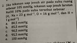 2 Jika tekanan uap jenuh air pada suhu ruang sebesar 105 mmHg tekanan uap jenuh larutan NaOH 10% pada suhu tersebut sebesar .... (4. Na - 23 g mol"!, 0 = 16 g mol-', dan H = 80,5 mmHg b. 85,5 mmHg c 90,5 mmHg d. 95,5 mmHg 100 mmHg 1 g mol-') a e. InlocM - 