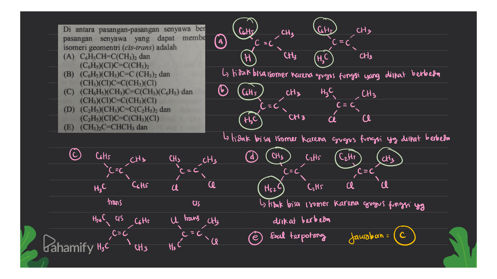 CGHS CHE CH3 Cots (=c a c=c (H, C Di antara pasangan-pasangan senyawa ben pasangan senyawa yang dapat membe isomeri geomentri (cis-trans) adalah (A) CH CH=C(CH3)2 dan (C6Hs)(CI)C=C(CH3)2 (B) (C6H)(CH3)C=C (CH4)2 dan (CH)(CI)C=C(CH3)(CI) (C) (CH,H)(CH3)C=C(CH3)(C6H5) dan (CH3)(CI)C=C(CH3)(CI) (D) (C2Hs)(CH)C=C(C2H3)2 dan (CH)(CI)C=C(CH3)(CI) (E) (CH3)2C=CHCH; dan H CH3 CH3 by tidak bisa somer karena gogos fungsi yang disifat berbeda Cots CH₃ H₃C CH3 C=C the CH3 ce a btidak bisa isomer karena gugus fungsi yg diikat berbeda Cots CH3 _CH3 CH3 CH3 Cat5 CH3 (=c (= C=C Cats ,C C=C a HC C6H5 ca ce Hsza CHS trans CS by tidak bisa isomer karena gugus fungsi yg Hool as C6Hs с u trans CH₃ diikat berbeda C=C Soal terpotong Dahamify HC cocca a Jawaban = (c CH3 3 Ha 