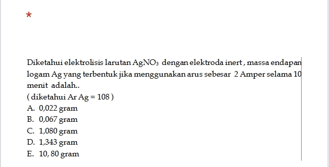 * Diketahui elektrolisis larutan AgNO3 dengan elektroda inert, massa endapan logam Ag yang terbentuk jika menggunakan arus sebesar 2 Amper selama 10 menit adalah.. (diketahui Ar Ag = 108) A. 0,022 gram B. 0,067 gram C. 1,080 gram D. 1,343 gram E. 10, 80 gram 