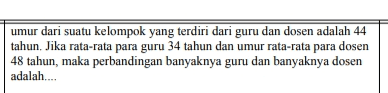 umur dari suatu kelompok yang terdiri dari guru dan dosen adalah 44 tahun. Jika rata-rata para guru 34 tahun dan umur rata-rata para dosen 48 tahun, maka perbandingan banyaknya guru dan banyaknya dosen adalah.... 