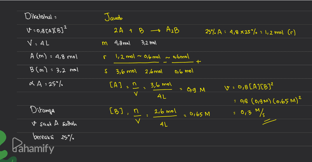 Jawab Diketahui 1:0,8[A][B]2 VAL 2A + B - AzB 259% A : 4,8 x 25*% = 1,2 mol (r) m 4,8 mol 3,2 mol A (m) = 4,8 mol r. 1,2 mol ~0,6 mol o6 mol 12 + B (m): 3,2 mol S 3,6 mol 2,6 mol 0,6 mol XA=25% [A]: 3,6 mol cl> - v=0,8[A][B] - Og M 4L [B]: : 0,8 (0,9M) (0.65 M)² = 0,3M/ 2,6 mol Ditanya v saat A sudah bereausi 25% cl> 0,65 m 4L Pahamify 