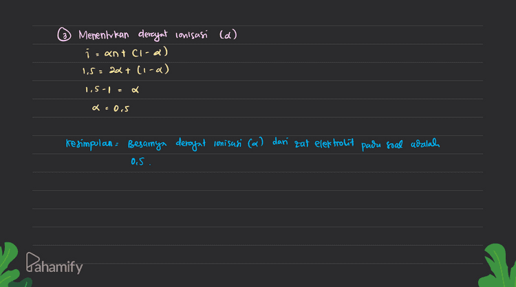 3 Menentukan derajat conisasi (d) izant cica) 1.5=22+ (1-2) 1,5-1 a x=0,5 Kesimpulan = Besarnya derajat ionisasi (a) dari zat elektrolit pada soal adalah 05. Pahamify 
0,68 gram Dik = massa elektrolit Mor elektrolit = 204 gram /mol jumlah con (n)=2 → Karena elektrolit biner massa air= 100 gram - Oilkg Tb lantan : 100.026 °C To air- 100°C kb air: 0,52°C/m Dite 0,68 gram 0,833 molal Deragat conisasi (2) clan elektrolit? ab - O Menentukan molalitas larvtan molalitas = massa tat elektrolit Mr zal elektrolit. massa air (fog) 204 gram /mol. ol kg 2 Menentukan nilai faktor van't Hoft (1) Atb To lantan - Tb air 100 .026°C - 100 C = 0,026 °C Atb kb x molalitas xi . 0,026°C с 1.5 s Pahamify stb Iba mokalitas 0.52°C/m 0,033 m 