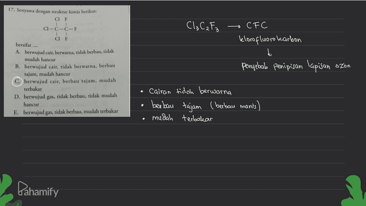 Amina 18. Banyaknya amina sekunder yang mungkin terdapat pada senyawa dengan rumus kimia CNH, adalah .... A. 2 D. 5 B. 3 E. 6 Sekunder Primer H-N-H Tersier R-N-R H-N-R 1 R R R H-N-CaH5 CaHg H-N-C3H7 Catta H-N-CH₃ Ćshu Cshii ↑ Sama xH-N-CSHI CH, a sc sama X H-N-Calg Cats Pahamify 
17. Senyawa dengan struktur kimia berikut: CIF CI-C-C-F 1 1 CIF 1 Cl₂C₂F3 bersifat .... CF C klorofluorokarbon t penyebab penipisan lapisan ozon A. berwujud cair, berwarna, tidak berbau, tidak mudah hancur B. berwujud cair, tidak berwarna, berbau tajam, mudah hancur berwujud cair, berbau tajam, mudah terbakar D. berwujud gas, tidak berbau, tidak mudah hancur E. berwujud gas, tidak berbau, mudah terbakar cairan tidak berwarna berbau tajam (berbau mants) mudah terbakar . Dahamify 
16. Hasil reaksi berikut: CH(CH), + CH(CH).OK adalah .... LA CH(CH), CH)CH + KC B. CH CHCH, . (CH),CO.KCI C. 2CH CHCH, HCI. KOH D. 2CH.CHCH, - KCI HO E. CH,CHCH, + CH(CH),OHKCI Reaksi substitusi CH₃ -CH=c + CH3 - CH - OK + KCI R CH₃ + CH₃ -CH-O-CH-CH₂ CH₃ си, (A) Pahamify 