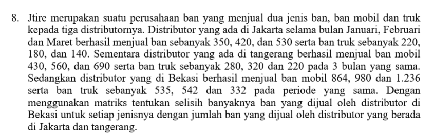 8. Jtire merupakan suatu perusahaan ban yang menjual dua jenis ban, ban mobil dan truk kepada tiga distributornya. Distributor yang ada di Jakarta selama bulan Januari, Februari dan Maret berhasil menjual ban sebanyak 350, 420, dan 530 serta ban truk sebanyak 220, 180, dan 140. Sementara distributor yang ada di tangerang berhasil menjual ban mobil 430, 560, dan 690 serta ban truk sebanyak 280, 320 dan 220 pada 3 bulan yang sama. Sedangkan distributor yang di Bekasi berhasil menjual ban mobil 864, 980 dan 1.236 serta ban truk sebanyak 535, 542 dan 332 pada periode yang sama. Dengan menggunakan matriks tentukan selisih banyaknya ban yang dijual oleh distributor di Bekasi untuk setiap jenisnya dengan jumlah ban yang dijual oleh distributor yang berada di Jakarta dan tangerang. 