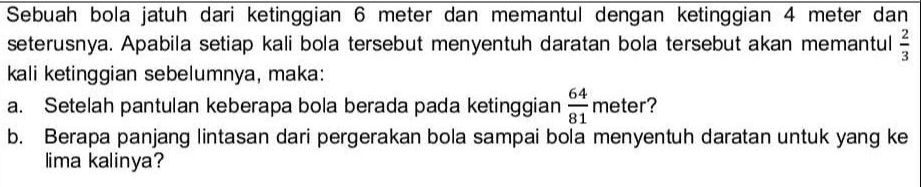 Sebuah bola jatuh dari ketinggian 6 meter dan memantul dengan ketinggian 4 meter dan 2 seterusnya. Apabila setiap kali bola tersebut menyentuh daratan bola tersebut akan memantul kali ketinggian sebelumnya, maka: 64 a. Setelah pantulan keberapa bola berada pada ketinggian meter? 81 b. Berapa panjang lintasan dari pergerakan bola sampai bola menyentuh daratan untuk yang ke lima kalinya? 