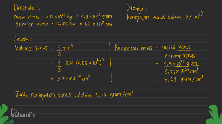 Bagan rencana penyelesaian soal 1) Mengkonversikan satuan massa ke gram dan diameter ke satuan cm 2) Menentukan volume venus dengan rumus volume bola 3) Menentukan kerapatan venus dengan membagi massa dengan volume Pahamify 
Diketahui : massa venus = 4,9 x 1024 kg = 4,9 x 1027 gram diameter venus = 12.100 km = 1,21 % 10% cm Ditanya kerapatan venus dalam g/cm?? Jawab: Volume venus = 4 Tr3 3 = 4.3,14.(6,05 x 10%)3 Kerapatan venus = massa Venus = volume venus 4,9x 10°gram 27 9,27% 1026 cm? 5,28 gram /cm3 3 26 = 9,27 X 10² cm 3 ). - Jadi, kerapatan venus adalah 5,28 gram /cm3 Pahamify 