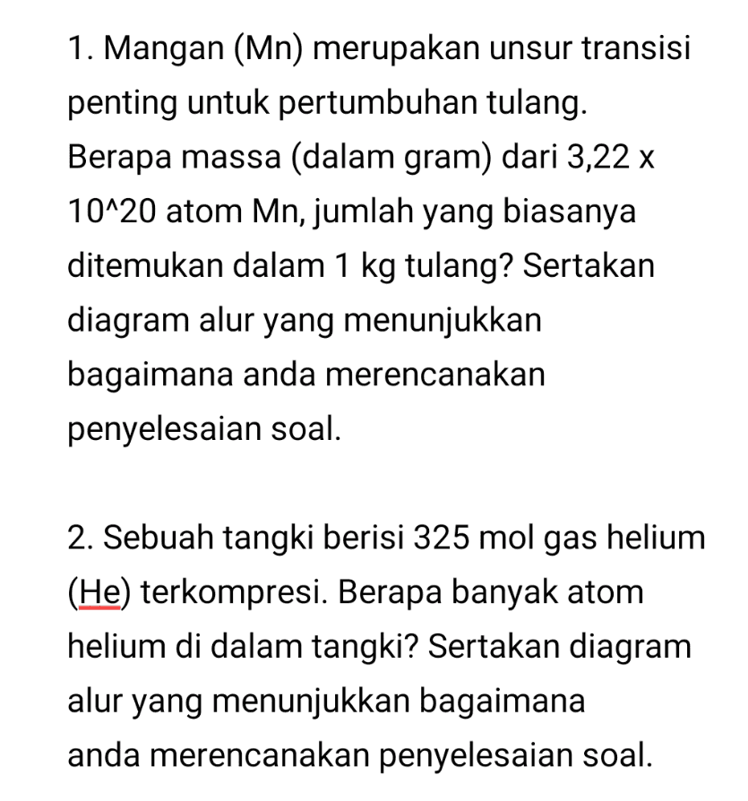 1. Mangan (Mn) merupakan unsur transisi penting untuk pertumbuhan tulang. Berapa massa (dalam gram) dari 3,22 x 10^20 atom Mn, jumlah yang biasanya ditemukan dalam 1 kg tulang? Sertakan diagram alur yang menunjukkan bagaimana anda merencanakan penyelesaian soal. 2. Sebuah tangki berisi 325 mol gas helium (He) terkompresi. Berapa banyak atom helium di dalam tangki? Sertakan diagram alur yang menunjukkan bagaimana anda merencanakan penyelesaian soal. 