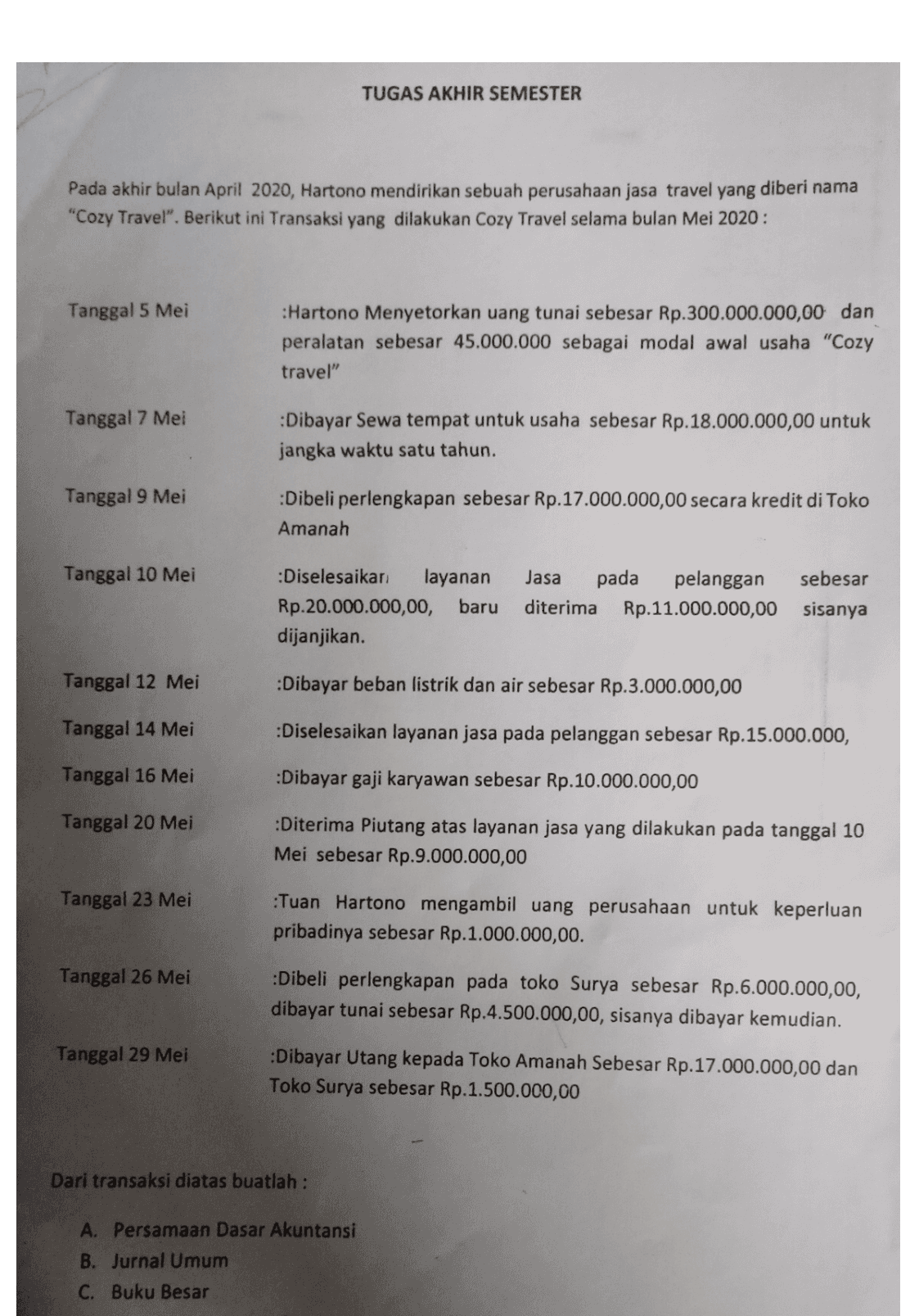 TUGAS AKHIR SEMESTER Pada akhir bulan April 2020, Hartono mendirikan sebuah perusahaan jasa travel yang diberi nama "Cozy Travel". Berikut ini Transaksi yang dilakukan Cozy Travel selama bulan Mei 2020: Tanggal 5 Mei :Hartono Menyetorkan uang tunai sebesar Rp.300.000.000,00 dan peralatan sebesar 45.000.000 sebagai modal awal usaha "Cozy travel" Tanggal 7 Mei Dibayar Sewa tempat untuk usaha sebesar Rp.18.000.000,00 untuk jangka waktu satu tahun. Tanggal 9 Mei :Dibeli perlengkapan sebesar Rp.17.000.000,00 secara kredit di Toko Amanah Tanggal 10 Mei :Diselesaikan layanan Rp.20.000.000,00, baru dijanjikan. Jasa pada pelanggan sebesar diterima Rp.11.000.000,00 sisanya Tanggal 12 Mei :Dibayar beban listrik dan air sebesar Rp.3.000.000,00 Tanggal 14 Mei :Diselesaikan layanan jasa pada pelanggan sebesar Rp.15.000.000, Tanggal 16 Mei :Dibayar gaji karyawan sebesar Rp.10.000.000,00 Tanggal 20 Mei :Diterima Piutang atas layanan jasa yang dilakukan pada tanggal 10 Mei sebesar Rp.9.000.000,00 Tanggal 23 Mei Tuan Hartono mengambil uang perusahaan untuk keperluan pribadinya sebesar Rp.1.000.000,00. Tanggal 26 Mei :Dibeli perlengkapan pada toko Surya sebesar Rp.6.000.000,00, dibayar tunai sebesar Rp.4.500.000,00, sisanya dibayar kemudian. Tanggal 29 Mei Dibayar Utang kepada Toko Amanah Sebesar Rp.17.000.000,00 dan Toko Surya sebesar Rp.1.500.000,00 Dari transaksi diatas buatlah : A. Persamaan Dasar Akuntansi B. Jurnal Umum C. Buku Besar 