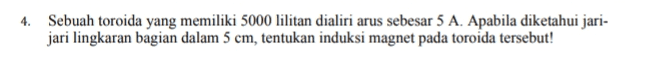 4. Sebuah toroida yang memiliki 5000 lilitan dialiri arus sebesar 5 A. Apabila diketahui jari- jari lingkaran bagian dalam 5 cm, tentukan induksi magnet pada toroida tersebut! 