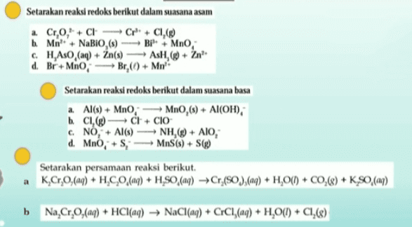 Setarakan reaksi redoks berikut dalam suasana asam a Cr,O, CHCr+CI, b. Mit +NaBiO (5) BP + Mno, c. H.Aso (aq) + Zn(s) Ash,+ Zn d. Br+Mno, Br,(0) + Mn Setarakan reaksi redoks berikut dalam suasana basa a Al(s) + MnO, MnO,(s) + Al(OH), b. CIC CI+ CIO c NO, + Al(s) —NH,() + AIO, d. Mno, + SMS(s) + S Setarakan persamaan reaksi berikut a K,Cr,0,(aq) + HÆC,0,(aq) + H,SO,(aq) +Cr (),(aq) + H,00) + CO,(8) + K_$0,(aq) b. Na,Cr,0,(aq) + HCl(aq) → NaCl(aq) + CrCl,(aq) + H20(1) + C1,(8) 
