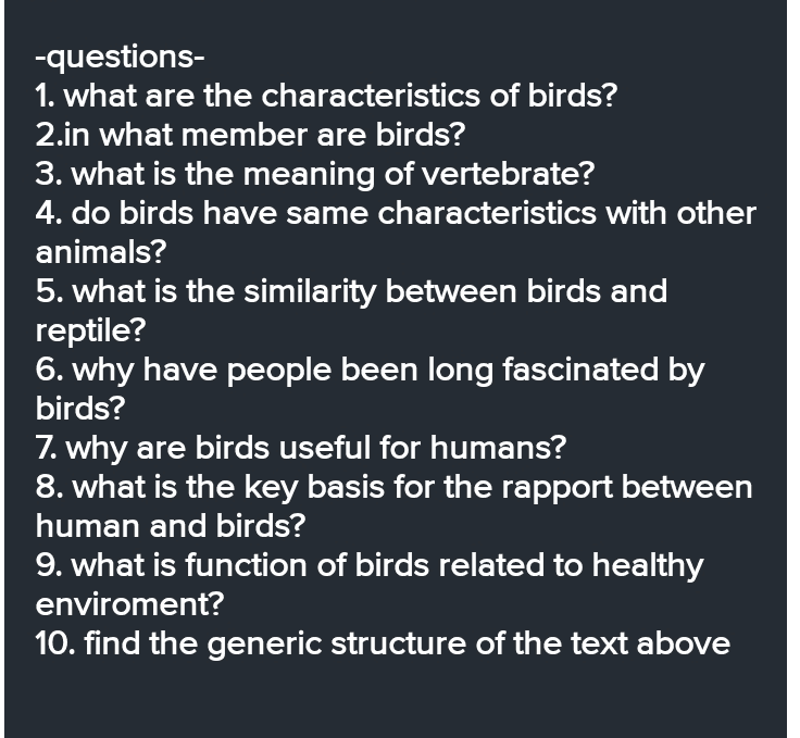 -questions- 1. what are the characteristics of birds? 2.in what member are birds? 3. what is the meaning of vertebrate? 4. do birds have same characteristics with other animals? 5. what is the similarity between birds and reptile? 6. why have people been long fascinated by birds? 7. why are birds useful for humans? 8. what is the key basis for the rapport between human and birds? 9. what is function of birds related to healthy enviroment? 10. find the generic structure of the text above 
