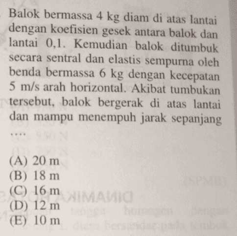 Balok bermassa 4 kg diam di atas lantai dengan koefisien gesek antara balok dan lantai 0,1. Kemudian balok ditumbuk secara sentral dan elastis sempurna oleh benda bermassa 6 kg dengan kecepatan 5 m/s arah horizontal. Akibat tumbukan tersebut, balok bergerak di atas lantai dan mampu menempuh jarak sepanjang (A) 20 m (B) 18 m (C) 16 m (D) 12 m (E) 10 m IMAVIC 