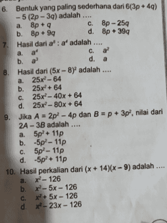 6. Bentuk yang paling sederhana dari 6(3p+49) - 5 (2p - 39) adalah .... a. 8p + 9 C. 8p - 259 b. 8p +99 d. 8p + 399 7. Hasil dari a': a' adalah .... a. a' a c. a? b. a a d. a 8. Hasil dari (5x-8) adalah .... a. 25x? - 64 b. 25x2 + 64 C. 25x2 - 40x + 64 d. 25x?- 80x + 64 9. Jika A = 2p? - 4p dan B = p + 3p?, nilai dari 2A- 3B adalah .... a. 5p?+ 11p b. 5p? - 11p C. 5p - 11p d. -5p?+ 11p 10. Hasil perkalian dari (x + 14)(x - 9) adalah .... a. X?-126 b. x? -5x - 126 c. x+ 5x - 126 d. - 23x - 126 + 