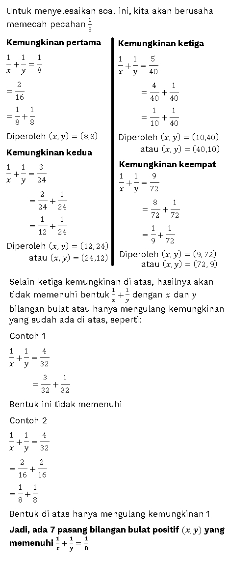 Untuk menyelesaikan soal ini, kita akan berusaha memecah pecahan Kemungkinan pertama Kemungkinan ketiga 8 1 1 1 -+-= x y 8 1 1 5 - + = X y 40 2 16 4 1 + 40 40 1 1 + 10 40 1 1 = - + 8 8 = Diperoleh (x, y) = (8,8) Kemungkinan kedua 1 1 3 Diperoleh (x, y) = (10,40) atau (x, y) = (40,10) Kemungkinan keempat 1 1 + - = x y 24 9 -+-= X y 72 2 1 = + 24 24 8 1 = 72 72 = 1 1 + 12 24 1 9.72 Diperoleh (x, y) = (12,24) atau (x, y) = (24,12) Diperoleh (x, y) = (9,72) atau (x, y) = (72,9) Selain ketiga kemungkinan di atas, hasilnya akan tidak memenuhi bentuk + dengan x dan y bilangan bulat atau hanya mengulang kemungkinan yang sudah ada di atas, seperti: Contoh 1 1 1 4 +- = X y 32 3 1 + 32 32 Bentuk ini tidak memenuhi Contoh 2 1 4 1 + y 32 = 2 2 + 16 16 1 1 - + = Bentuk di atas hanya mengulang kemungkinan 1 Jadi, ada 7 pasang bilangan bulat positif (x,y) yang memenuhi 1 1 +== 1 y 8 