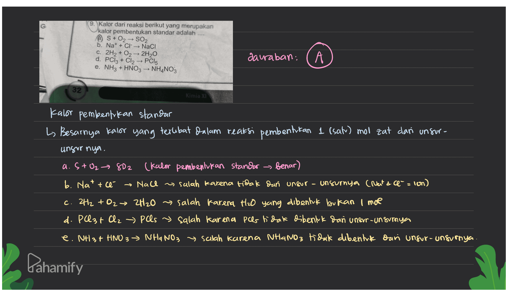 G 9. Kalor dari reaksi berikut yang merupakan kalor pembentukan standar adalah @ S + O2 → SO2 b. Na+ + Cl → NaCl C. 2H2 + O2 + 2H20 d. PC13 + Cl2 → PC15 e. NH3 + HNO3 → NH4NO3 sauraban, A 32 Kimia XI Kalor pembentrokan standar L. Besarnya kalor yang terlibat dalam reaksi pembentukan 1 (sat) mol zat dari unsur- unsur nya. a. St O2 → 802 2 (Kalor pembentukan stander benar) b. Hatte → Nace as salah karena tidak dan unsur unsurnya (ruant & e- = lon) c. 2H2 + O2 → 2H₂O salah karena H2O yang dibentuk bukan I moe d. Past Clz - Pas y salah karena pes tidak dibentuk dan unsur-unsurnya e. NH3 + HNO3 → NHaNO₃ → scilah karena NHINO3 tidak dibentuk dan unsur-unsurnya. Pahamify 