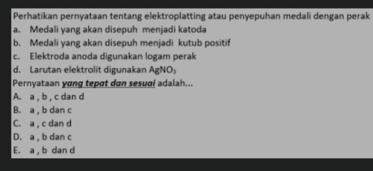 Perhatikan pernyataan yang sesuai untuk pembuatan logam magnesium dari senyawa MgCl a. MgCl, dilelehkan sebelum dielektrolisis b. MgCl, dilarutkan di dalam air sebelum di elektrolisis c. Disekitar elektroda katoda akan terbentuk logam Mg d. Disekitar elektroda anoda terbentuk gas oksigen Pernyataan yang tepat dan sesuai adalah... A. a danc B. a dan d C. b dan c D. b dan d E. c dan d 
c. Perhatikan pernyataan tentang elektroplatting atau penyepuhan medali dengan perak a. Medali yang akan disepuh menjadi katoda b. Medali yang akan disepuh menjadi kutub positif Elektroda anoda digunakan logam perak d. Larutan elektrolit digunakan AgNO3 Pernyataan yang tepat dan sesuai adalah... A. a,b,c dan d ,b danc C. a, c dan d D. a, b danc E. a, b dan d B. a, 