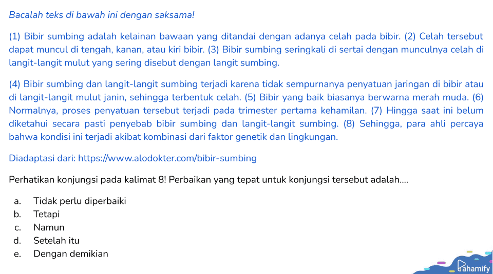 Bacalah teks di bawah ini dengan saksama! (1) Bibir sumbing adalah kelainan bawaan yang ditandai dengan adanya celah pada bibir. (2) Celah tersebut dapat muncul di tengah, kanan, atau kiri bibir. (3) Bibir sumbing seringkali di sertai dengan munculnya celah di langit-langit mulut yang sering disebut dengan langit sumbing. (4) Bibir sumbing dan langit-langit sumbing terjadi karena tidak sempurnanya penyatuan jaringan di bibir atau di langit-langit mulut janin, sehingga terbentuk celah. (5) Bibir yang baik biasanya berwarna merah muda. (6) Normalnya, proses penyatuan tersebut terjadi pada trimester pertama kehamilan. (7) Hingga saat ini belum diketahui secara pasti penyebab bibir sumbing dan langit-langit sumbing. (8) Sehingga, para ahli percaya bahwa kondisi ini terjadi akibat kombinasi dari faktor genetik dan lingkungan. Diadaptasi dari: https://www.alodokter.com/bibir-sumbing Perhatikan konjungsi pada kalimat 8! Perbaikan yang tepat untuk konjungsi tersebut adalah.... a. Tidak perlu diperbaiki b. Tetapi Namun d. Setelah itu Dengan demikian C. e. Pahamify 
