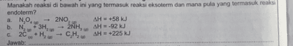 a. NO. Manakah reaksi di bawah ini yang termasuk reaksi eksoterm dan mana pula yang termasuk reaksi endoterm? 2NO, AH = +58 kJ b. N. +3H, 2NH, AH = -92 kJ 20 HE AH = +225 kJ Jawab: 22 2 C CH₂ ***************************** 