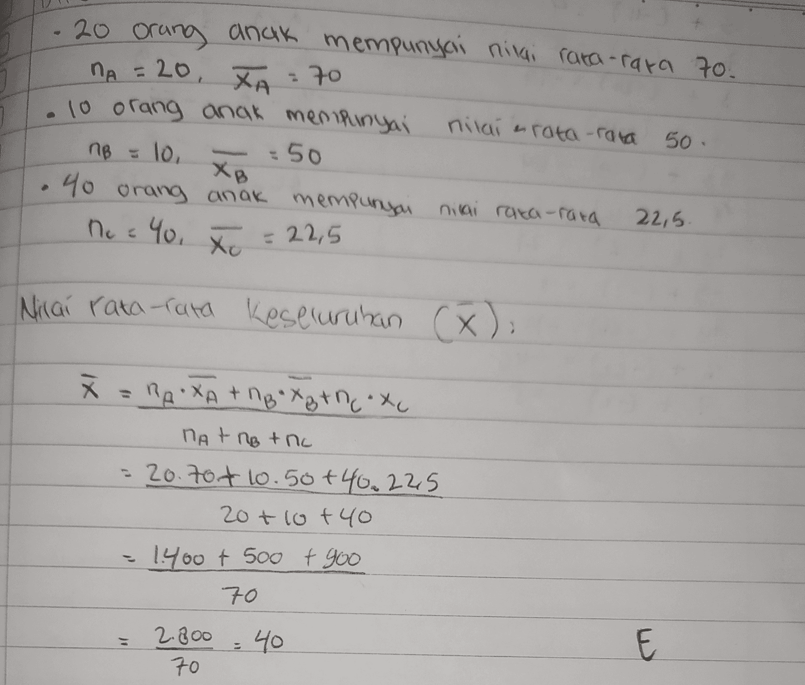 - 20 orang anak mempunyai nilai rata-rata 70. Па = 26, ХА - 10 ( 10 orang anak menipunyai nitai hram -гаа 50. пе 2 То, - 50 40 orang anak mempunyai nilai rata-rata 22,5 ncc You Хе = 22,5 Nilai rata-rata keseluruhan (X). х = Пе: ХА + поХаtne: xo Па + По + По = 20.704 10.50+40.225 20 + (o fЧо 1960 tsoo + 90 10 2 Воо - Чо 10 E to 