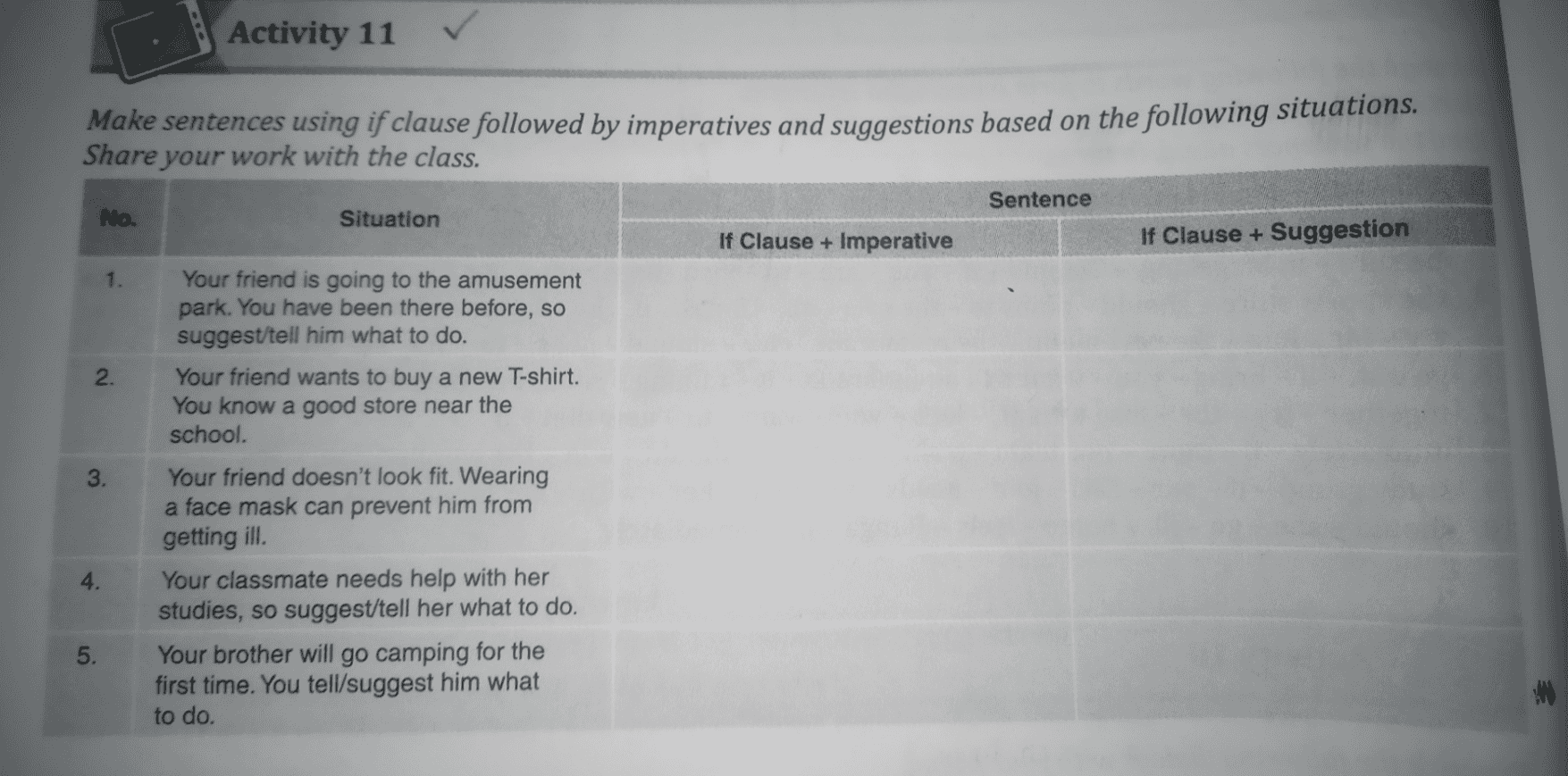 Activity 11 ✓ Make sentences using if clause followed by imperatives and suggestions based on the following situations. Share your work with the class. Sentence No. Situation If Clause + Imperative If Clause + Suggestion 1. 2. 3. Your friend is going to the amusement park. You have been there before, so suggest/tell him what to do. Your friend wants to buy a new T-shirt. You know a good store near the school. Your friend doesn't look fit. Wearing a face mask can prevent him from getting ill. Your classmate needs help with her studies, so suggest/tell her what to do. Your brother will go camping for the first time. You tell/suggest him what to do. 4. 5. 