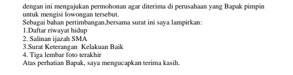 dengan ini mengajukan permohonan agar diterima di perusahaan yang Bapak pimpin untuk mengisi lowongan tersebut. Sebagai bahan pertimbangan bersama surat ini saya lampirkan: 1. Daftar riwayat hidup 2. Salinan ijazah SMA 3.Surat Keterangan Kelakuan Baik 4. Tiga lembar foto terakhir Atas perhatian Bapak, saya mengucapkan terima kasih. 