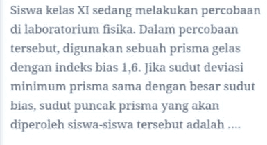 Siswa kelas XI sedang melakukan percobaan di laboratorium fisika. Dalam percobaan tersebut, digunakan sebuah prisma gelas dengan indeks bias 1,6. Jika sudut deviasi minimum prisma sama dengan besar sudut bias, sudut puncak prisma yang akan diperoleh siswa-siswa tersebut adalah .... 