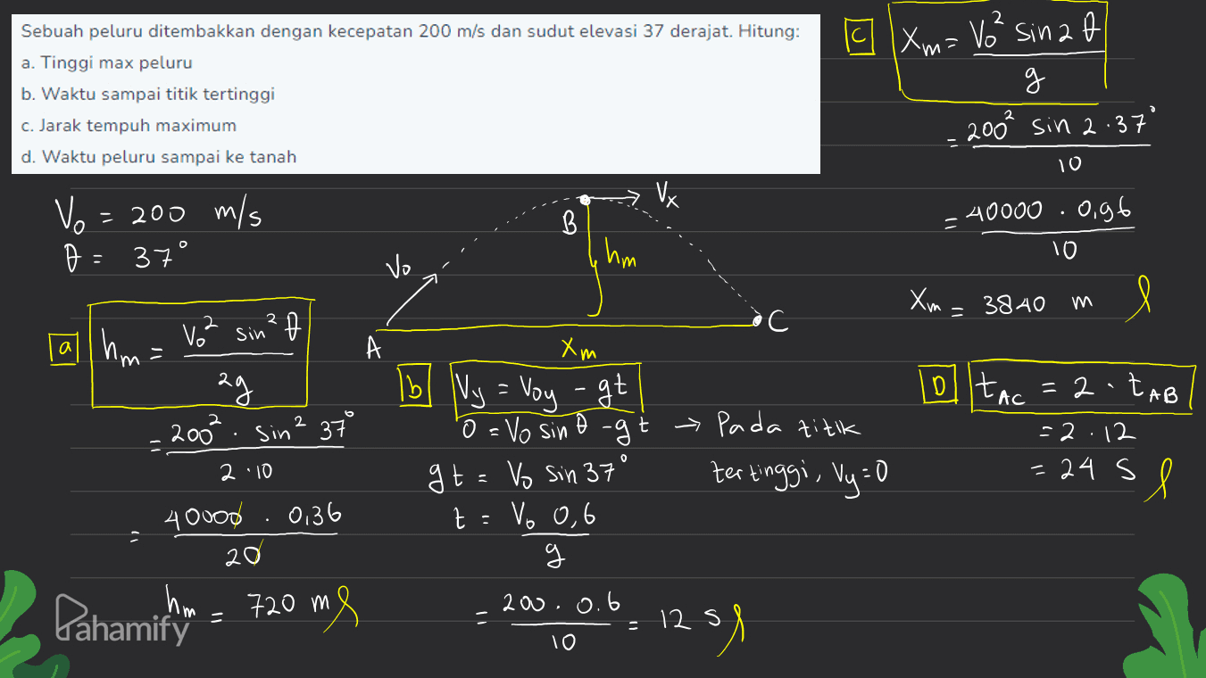 Sebuah peluru ditembakkan dengan kecepatan 200 m/s dan sudut elevasi 37 derajat. Hitung: a. Tinggi max peluru b. Waktu sampai titik tertinggi [ Xm= V² sinza g 200² sin 2.37 c. Jarak tempuh maximum d. Waktu peluru sampai ke tanah 10 Vx Vo - 200 m/s B 40000.0,96 10 37° hm vo m= 3840 m - P •C 18 - A hm. Vo sin . 200². Sin 2 37 20 olltac = 2-taB o 2 t Xm Ib Ny = Voy - gt 'o = Vo sino -g gt=o Sin 37° t : Vo 0,6 g -- Pada titik tertinggi, Vy=0 = 2. 12 = 24 s 2 10 - sl 400od 0,36 20 200.0.6 Pahamitin - 720 m 12 s 1291 10 