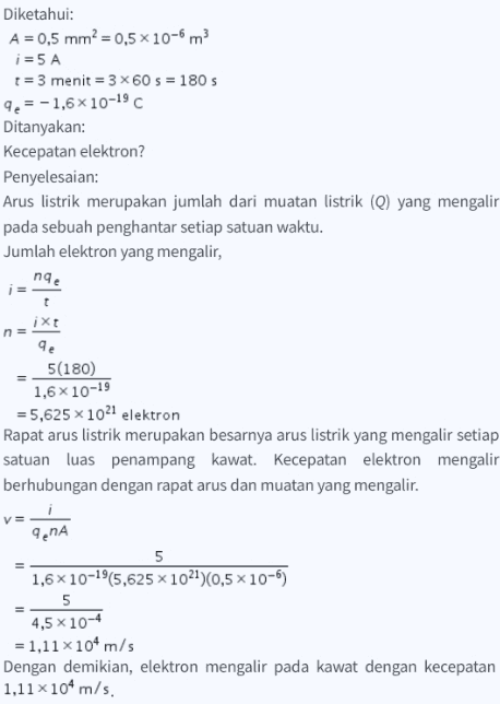 Diketahui: A = 0,5 mm? = 0,5 x 10-6 m3 i = 5 A t = 3 menit = 3 X 60 s = 180 s 9 = -1,6x10-19 Ditanyakan: Kecepatan elektron? Penyelesaian: Arus listrik merupakan jumlah dari muatan listrik (Q) yang mengalir pada sebuah penghantar setiap satuan waktu. Jumlah elektron yang mengalir, nge t n= ixt 9 qe 5(180) 1,6X 10-19 = 5,625 x 1021 elektron Rapat arus listrik merupakan besarnya arus listrik yang mengalir setiap satuan luas penampang kawat. Kecepatan elektron mengalir berhubungan dengan rapat arus dan muatan yang mengalir. 9.A 5 1,6x10-19(5,625 x 1021)(0,5 x 10-6) 5 4,5 x 10-4 = 1,11 x 104 m/s Dengan demikian, elektron mengalir pada kawat dengan kecepatan 1,11x104m/s. 