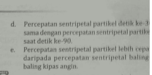 d Percepatan sentripetal partikel detik ke-3 sama dengan percepatan sentripetal partike saat detik ke-90, Percepatan sentripetal partikel lebih cepa daripada percepatan sentripetal baling baling kipas angin 
3. Sebuah partikel yang terletak di ujung baling- baling kipas angin berputar sebanyak 5 putaran per detik. Setelah satu menit kipas angin dimatikan. Pernyataan di bawah ini yang sesuai dengan ilustrasi tersebut adalah ... Percepatan sentripetal partikel berkurang setelah 30 detik pertama. b. Kecepatan sudut partikel detik ke-30 sama dengan kecepatan sudut partikel saat detik ke-so. Kecepatan sudut partikel detik ke-30 lebih besar daripada kecepatan sudut partikel saat detik ke-60. 