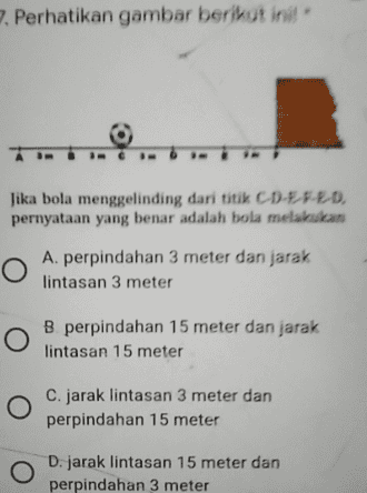 7. Perhatikan gambar berikut inil Jika bola menggelinding dari titik CD-EFED, pernyataan yang benar adalah bola melakukan О A. perpindahan 3 meter dan jarak lintasan 3 meter O B perpindahan 15 meter dan jarak lintasan 15 meter O C. jarak lintasan 3 meter dan perpindahan 15 meter О D. jarak lintasan 15 meter dan perpindahan 3 meter 