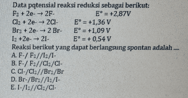Data pqtensial reaksi reduksi sebagai berikut: F2 + 2e- →2F- E° = +2,87V Cl2 + 2e- →2CI- E° = +1,36 V Br2 + 2e- — 2 Br- E° = +1,09 V 12 +2e- — 21- E° = +0,54 V Reaksi berikut yang dapat berlangsung spontan adalah .... A. F-/ F2//12/1- B. F-/ F2//C12/C1- C. Cl-/Cl://Brz/Br D. Br-/Brz//13/1- E. 1-/12//C12/C1- 