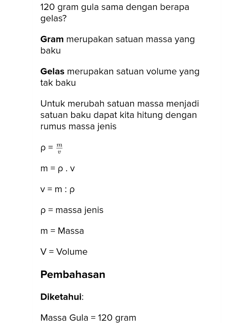 120 gram gula sama dengan berapa gelas? Gram merupakan satuan massa yang baku Gelas merupakan satuan volume yang tak baku Untuk merubah satuan massa menjadi satuan baku dapat kita hitung dengan rumus massa jenis m V m = p.V v=m:p p = massa jenis m = Massa V = Volume Pembahasan Diketahui: Massa Gula = 120 gram 
Massa Gula = 120 gram Massa jenis gula dalam soal tidak diketahui, sebagai pengetahuan tambahan dan harus dihafal, massa jenis gula = 849 kg/m3 Ditanya: Berapa gelas? Jawab: Kita hitung terlebih dahulu, gula tersebut berapa liter atau berapa milliliter. V = m:p = 120 gram : 849 kg/m3 = 120 gram : 849000 gram/1000000 ml = 120 gram x 1000000 ml/849000 gram = 141,34 ml volume gelas blimbing = 220 ml Volume gula = 141,34 220 gelas = 0,64 gelas 