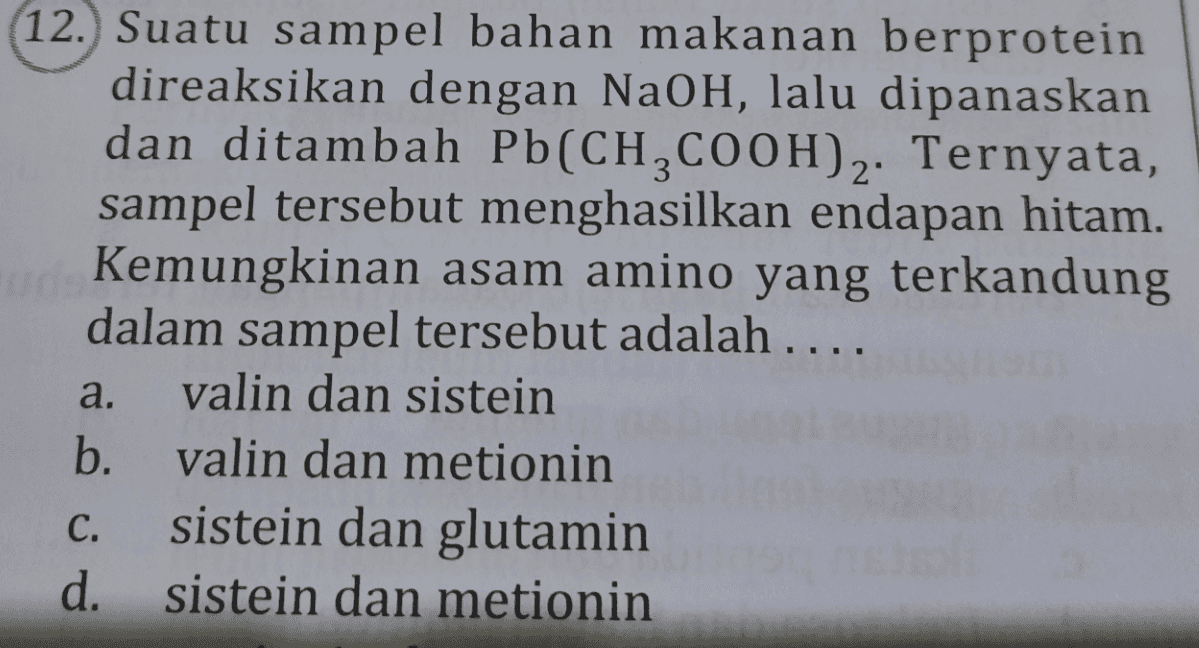 12. Suatu sampel bahan makanan berprotein direaksikan dengan NaOH, lalu dipanaskan dan ditambah Pb(CH2COOH)2. Ternyata, sampel tersebut menghasilkan endapan hitam. Kemungkinan asam amino yang terkandung dalam sampel tersebut adalah .... valin dan sistein b. valin dan metionin sistein dan glutamin d. sistein dan metionin a. C. 