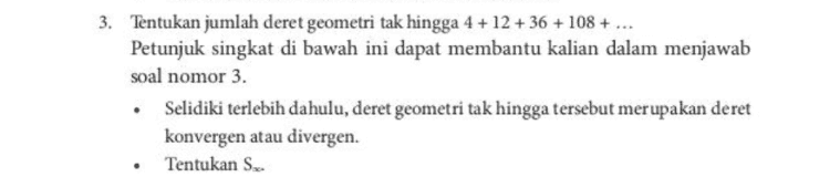 3. Tentukan jumlah deret geometri tak hingga 4 +12 +36 +108 + ... Petunjuk singkat di bawah ini dapat membantu kalian dalam menjawab soal nomor 3. Selidiki terlebih dahulu, deret geometri tak hingga tersebut merupakan deret konvergen atau divergen. Tentukan S. 