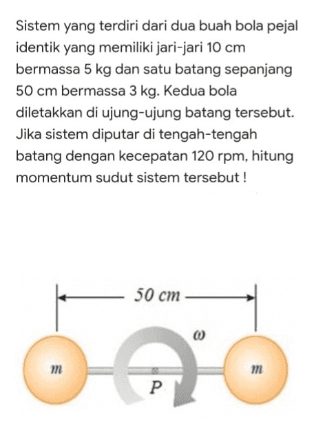 Sistem yang terdiri dari dua buah bola pejal identik yang memiliki jari-jari 10 cm bermassa 5 kg dan satu batang sepanjang 50 cm bermassa 3 kg. Kedua bola diletakkan di ujung-ujung batang tersebut. Jika sistem diputar di tengah-tengah batang dengan kecepatan 120 rpm, hitung momentum sudut sistem tersebut! 50 cm m m P. 