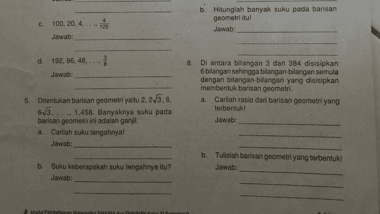 i dengan jelas dan tepat! C. 40, 20, 10, 5, .... Jawab: d. 1, 3,9, 27, Jawab: 2. Diketahui suatu barisan geometri dengan suku ke-2 adalah 6 dan suku ke-5 adalah 48. Tentukan suku pertama dan rasionya! 
Jawab: 4. Tentukan banyak suku barisan geometri berikut! a. 1,2,4,8,..., 256 Jawab: 7. Suku tengah suatu barisan geometri sama dengan 48, suku terakhirnya sama dengan dan suku kelimanya sama dengan 384. Hitunglah suku pertama dan rasio barisan geometri itu! Jawab: a. b. 13 6' 2' 2 Jawab: கல b. Hitunglah banyak suku pada barisan geometri itu! Jawab: .. 125 c. 100, 20, 4, Jawab: co d. 192, 96, 48, 8 Jawab: 8. Di antara bilangan 3 dan 384 disisipkan 6 bilangan sehingga bilangan bilangan semula dengan bilangan bilangan yang disisipkan membentuk barisan geometri. a. Carilah rasio dari barisan geometri yang terbentuk! 5. Ditentukan barisan geometri yaitu 2, 23.6, 65 1458. Banyaknya suku pada 
b. Hitunglah banyak suku pada barisan geometri itu! Jawab: c. 100, 20, 4, .. 125 Jawab: 3 d. 192, 96, 48, ** 8 ဏ Jawab: 8. Di antara bilangan 3 dan 384 disisipkan 6 bilangan sehingga bilangan bilangan semula dengan bilangan bilangan yang disisipkan membentuk barisan geometri. a. Carilah rasio dari barisan geometri yang terbentuk! Jawab: 5. Ditentukan barisan geometri yaitu 2, 23.6, 63. 1.458. Banyaknya suku pada barisan geometri ini adalah ganjil. Carilah suku tengahnyal Jawab: a. b. Tulislah barisan geometri yang terbentuk! Jawab: b. Suku keberapakah suku tengahnya itu? Jawab: Modul Pembelajaran Matematika SMA dan SHMAV Volar Y Comentar 