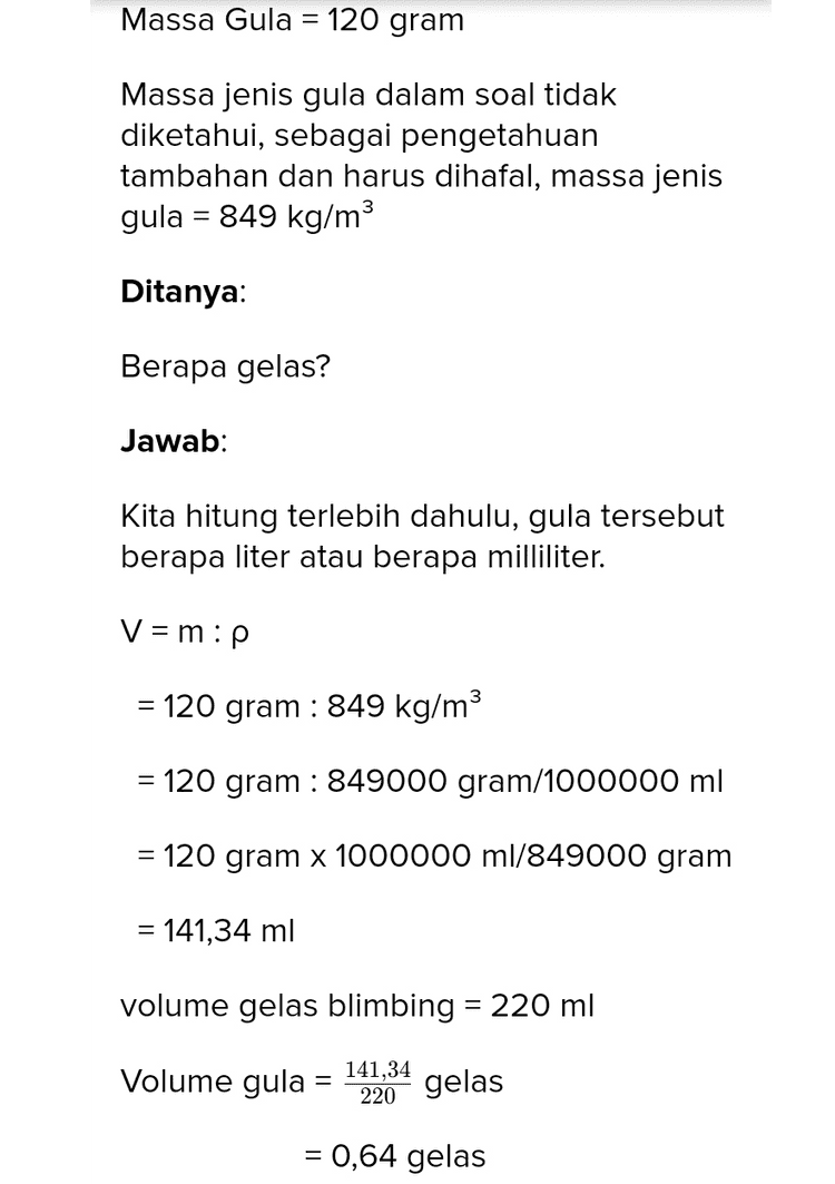 120 gram gula sama dengan berapa gelas? Gram merupakan satuan massa yang baku Gelas merupakan satuan volume yang tak baku Untuk merubah satuan massa menjadi satuan baku dapat kita hitung dengan rumus massa jenis m V m = p.V v=m:p p = massa jenis m = Massa V = Volume Pembahasan Diketahui: Massa Gula = 120 gram 
Massa Gula = 120 gram Massa jenis gula dalam soal tidak diketahui, sebagai pengetahuan tambahan dan harus dihafal, massa jenis gula = 849 kg/m3 Ditanya: Berapa gelas? Jawab: Kita hitung terlebih dahulu, gula tersebut berapa liter atau berapa milliliter. V = m:p = 120 gram : 849 kg/m3 = 120 gram : 849000 gram/1000000 ml = 120 gram x 1000000 ml/849000 gram = 141,34 ml volume gelas blimbing = 220 ml Volume gula = 141,34 220 gelas = 0,64 gelas 