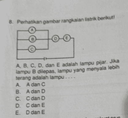9. Dari gambar rangkaian berikut, besar kuat arus yang mengalir pada rangkaian adalah .... 222 + 12 V 3 ΩΣ 3 Ω A. 12 A B. 8A C. 6A D. 4A E. 3 A 
8. Perhatikan gambar rangkaian listrik berikut! А B E AB, C, D, dan E adalah lampu pijar. Jika lampu B dilepas, lampu yang menyala lebih terang adalah lampu.... A. A dan C B. A dan D C. C dan D D. C dan E E. D dan E 