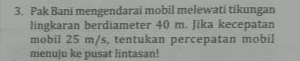 3. Pak Bani mengendarai mobil melewati tikungan lingkaran berdiameter 40 m. Jika kecepatan mobil 25 m/s, tentukan percepatan mobil menuju ke pusat lintasan! 