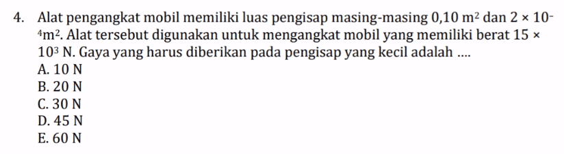 4. Alat pengangkat mobil memiliki luas pengisap masing-masing 0,10 m2 dan 2 x 10- 4m2. Alat tersebut digunakan untuk mengangkat mobil yang memiliki berat 15 103 N. Gaya yang harus diberikan pada pengisap yang kecil adalah .... A. 10 N B. 20 N C. 30 N D. 45 N E. 60 N 
