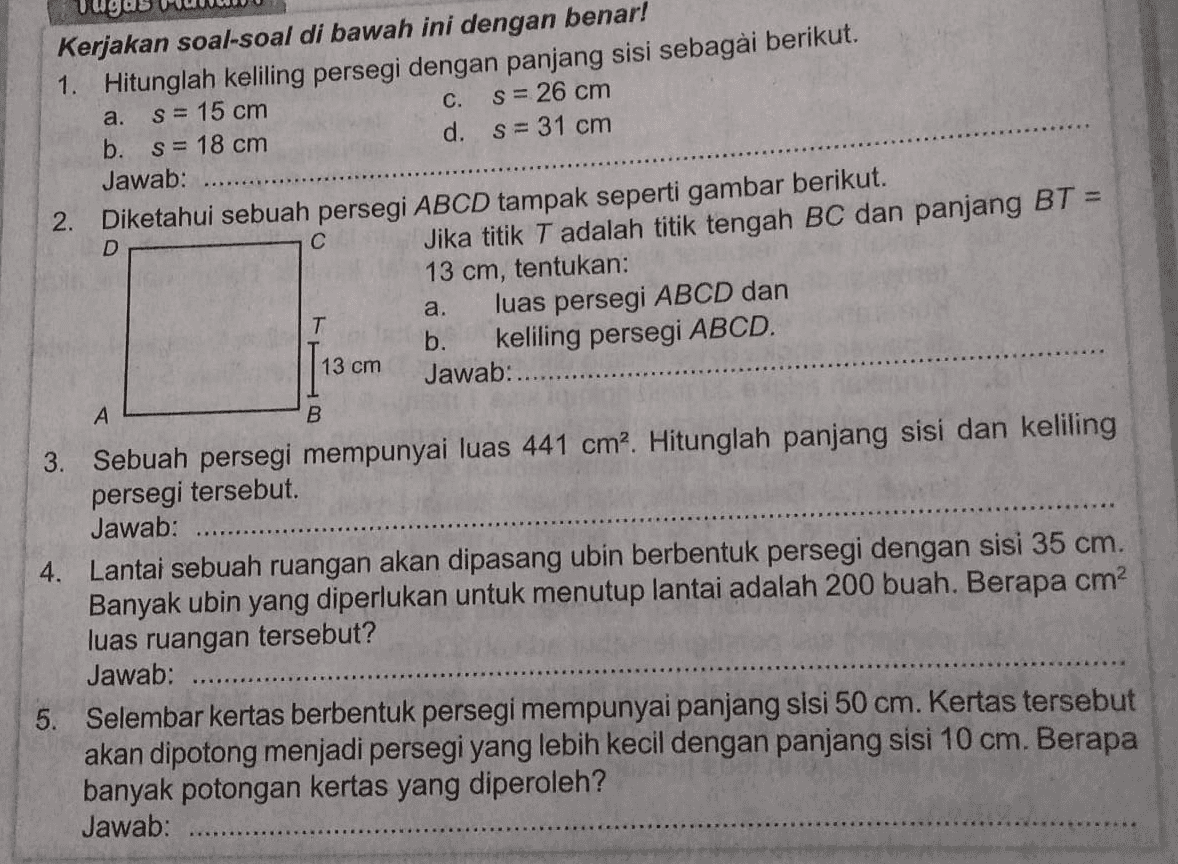 a. Kerjakan soal-soal di bawah ini dengan benar! 1. Hitunglah keliling persegi dengan panjang sisi sebagai berikut. s = 15 cm c. s= 26 cm b. s = 18 cm d. s= 31 cm Jawab: 2. Diketahui sebuah persegi ABCD tampak seperti gambar berikut. Jika titik T adalah titik tengah BC dan panjang BT = 13 cm, tentukan: luas persegi ABCD dan T b. keliling persegi ABCD. Jawab:....... D С a. 13 cm A B 3. Sebuah persegi mempunyai luas 441 cm. Hitunglah panjang sisi dan keliling persegi tersebut Jawab: 4. Lantai sebuah ruangan akan dipasang ubin berbentuk persegi dengan sisi 35 cm. Banyak ubin yang diperlukan untuk menutup lantai adalah 200 buah. Berapa cm2 luas ruangan tersebut? Jawab: .... 5. Selembar kertas berbentuk persegi mempunyai panjang sisi 50 cm. Kertas tersebut akan dipotong menjadi persegi yang lebih kecil dengan panjang sisi 10 cm. Berapa banyak potongan kertas yang diperoleh? Jawab: 