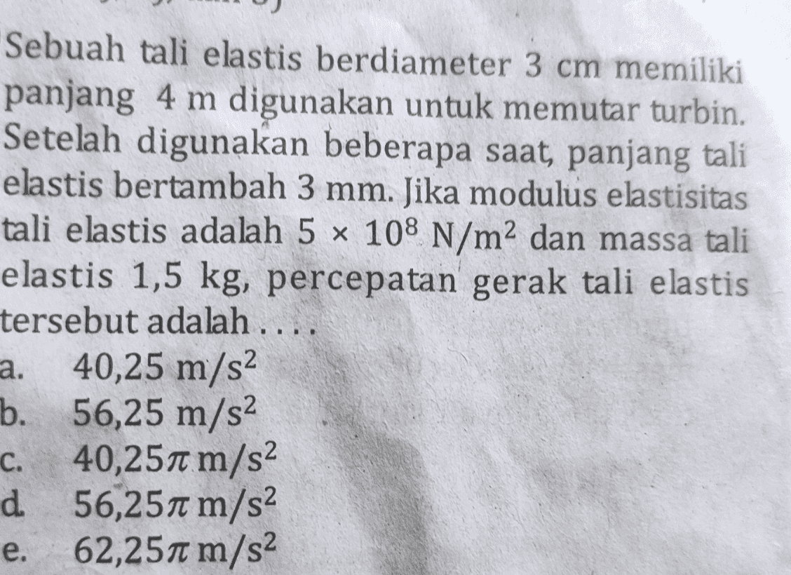 Sebuah tali elastis berdiameter 3 cm memiliki panjang 4 m digunakan untuk memutar turbin. Setelah digunakan beberapa saat, panjang tali elastis bertambah 3 mm. Jika modulus elastisitas tali elastis adalah 5 x 108 N/m2 dan massa tali elastis 1,5 kg, percepatan gerak tali elastis tersebut adalah .... a. 40,25 m/s2 b. 56,25 m/s2 c. 40,251 m/s2 d 56,251 m/s2 . e. 62,257 m/s2 