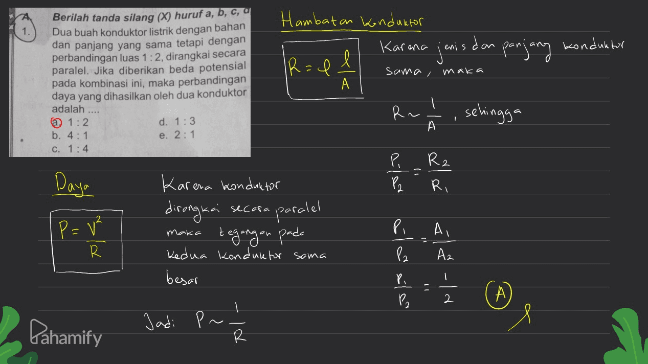 Hambatan konduktor Karena jenis dan panjang konduktor IR=1 sama, maka Berilah tanda silang (X) huruf a, b, c, a Dua buah konduktor listrik dengan bahan dan panjang yang sama tetapi dengan perbandingan luas 1:2, dirangkai secara paralel. Jika diberikan beda potensial pada kombinasi ini, maka perbandingan daya yang dihasilkan oleh dua konduktor adalah @ 1:2 d. 1:3 b. 4:1 e. 2:1 c. 1:4 A I R~ sehingga A А. Daya P=v² Karena konduktor dirangkai secara paraiel maka tegangan pada Kedua konduktor sama besar é alar aloola Pi Ai -|- کے ہے تو او R P2 Az Pi 2 А Pahamify Jadi P~ PI 