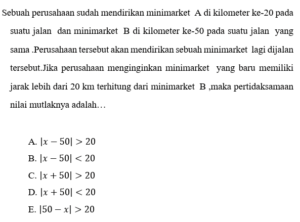 Sebuah perusahaan sudah mendirikan minimarket A di kilometer ke-20 pada suatu jalan dan minimarket B di kilometer ke-50 pada suatu jalan yang sama Perusahaan tersebut akan mendirikan sebuah minimarket lagi dijalan tersebut.Jika perusahaan menginginkan minimarket yang baru memiliki jarak lebih dari 20 km terhitung dari minimarket B ,maka pertidaksamaan nilai mutlaknya adalah... A. [x - 501 > 20 B. [x - 501 < 20 c. 1x + 501 > 20 D. 1x + 50% < 20 E. 50 – x1 > 20 