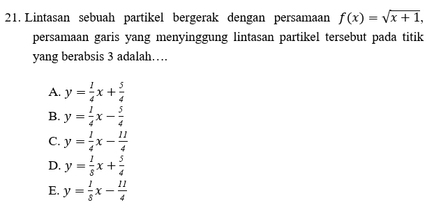 21. Lintasan sebuah partikel bergerak dengan persamaan f(x) = (x + 1, persamaan garis yang menyinggung lintasan partikel tersebut pada titik yang berabsis 3 adalah.... A. y 1 X + 4 1 B. y = 2x 4 1 11 C. y = ** D. y = -x + E. y = -x 8 1 11 = X – 8 4 y 