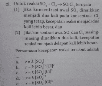 21. Untuk reaksi SO + CI, → SO,Cl, ternyata (1) Jika konsentrasi awal so, dinaikkan menjadi dua kali pada konsentrasi CI, yang tetap, kecepatan reaksi menjadi dua kali lebih besar, dan (2) Jika konsentrasi awal SO, dan Cl, masing- masing dinaikkan dua kali, kecepatan reaksi menjadi delapan kali lebih besar. Persamaan kecepatan reaksi tersebut adalah a. r=k [SO] b. r= k (SO "CIP r = k [SO][CI]" d. r=k[SO, r=k[SO JICI C. c. 