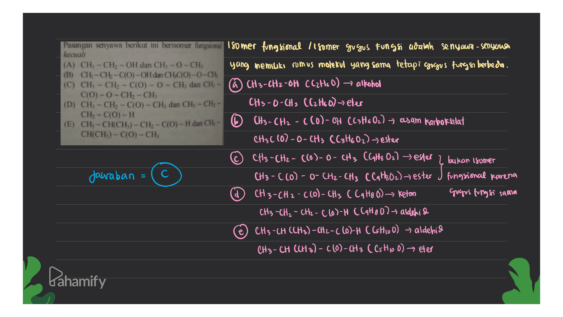 Pasangan senyawa berikut ini berisomer fungsional 180 mer fungsional 11 somer gu gus Fungsi adalah senyawa - senyawa kecuali (A) CH - CHI - OH dạn CH - 0 - CHI yang memiliki rumus molekul yang sama tetapi gogus fungsi berbeda. (B) CH3-CH-C(O) -OH dan CHCO)-0-CH (C) CH - CH - C(0) - 0 - CHÌ dan CH - @ CH3-CH2-OH CCzH. O) → alkohol C(O)-O-CH2 - CH, (D) CH - CH2 - C(0) -CH, dan CH - CHỊ - CH3-D-CH3 CC₂ H₂O) - eter CH - C(0) - H (E) CH - CH(CHỊ) - CH - C(O) - H dan CH - CH3 - CH2 - C (0)-H CC3H602) — asam karboksilat CH(CH3)-C(0) - CHỊ CH3C (0)-O-CH3 CC3H602)) ester CH3 - CH2 - ((o)-O-CH3 CCaths Oz) ester 2 bukan isomer Jawaban C CH3 -C(O)- o- CH₂ - CH3 C C q H3O2) ester d CH3-CH 2 -C(O) - CH3 CLIHA 0) > keton grogus fungsi sama CH₃ -CH₂ - CH2-C(6)-H (CAH8O2- aldehid e CH3-CH (CH3)-CH2-((o)-H C(shioO) → aldehid CH3-CH (CH3)- C(O)- CH 3 C Cs H100) eter y en el prema Pahamify 